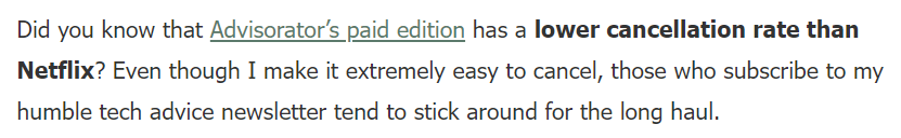 "Did you know that Advisorator’s paid edition has a lower cancellation rate than Netflix? Even though I make it extremely easy to cancel, those who subscribe to my humble tech advice newsletter tend to stick around for the long haul."